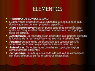 ELEMENTOS --EQUIPO DE CONECTIVIDAD: Existen varios dispositivos que extienden la longitud de la red, donde cada uno tiene un propósito específico. Hubs o centradores:  Son un punto central de conexión para nodos de red que están dispuestos de acuerdo a una topología física de estrella. Repetidores:  Un repetidor es un dispositivo que permite extender la longitud de la red; amplifica y retransmite la señal de red. Puentes:  Un puente es un dispositivo que conecta dos LAN separadas para crear lo que aparenta ser una sola LAN. Ruteadores:  Conectan redes basadas en topologías lógicas completamente diferentes Compuertas:  Permite que los nodos de una red se comuniquen con tipos diferentes de red o con otros dispositivos.  