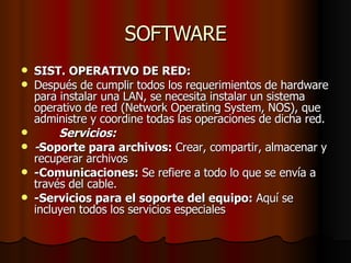 SOFTWARE SIST. OPERATIVO DE RED: Después de cumplir todos los requerimientos de hardware para instalar una LAN, se necesita instalar un sistema operativo de red (Network Operating System, NOS), que administre y coordine todas las operaciones de dicha red. Servicios:  - Soporte para archivos:  Crear, compartir, almacenar y recuperar archivos -Comunicaciones:  Se refiere a todo lo que se envía a través del cable. -Servicios para el soporte del equipo:  Aquí se incluyen todos los servicios especiales 