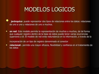 MODELOS LOGICOS   jerárquico : puede representar dos tipos de relaciones entre los datos: relaciones de uno a uno y relaciones de uno a muchos.  en red : Este modelo permite la representación de muchos a muchos, de tal forma que cualquier registro dentro de la base de datos puede tener varias ocurrencias superiores a él. El modelo de red evita redundancia en la información, a través de la incorporación de un tipo de registro denominado el conector   relacional: . permite una mayor eficacia, flexibilidad y confianza en el tratamiento de los datos  