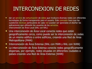 INTERCONEXION DE REDES dar un  servicio  de  comunicación  de  datos  que involucre diversas redes con diferentes tecnologías de forma transparente para el usuario. Este  concepto  hace que las cuestiones  técnicas  particulares de cada  red  puedan ser ignoradas al diseñar las aplicaciones que utilizarán los usuarios de los  servicios . Interconexión de Área Local (RAL con RAL)  Una interconexión de Área Local conecta redes que están geográficamente cerca, como puede ser la interconexión de redes de un mismo edificio o entre edificios, creando una Red de Área Metropolitana (MAN) Interconexión de Área Extensa (RAL con MAN y RAL con WAN)  La interconexión de Área Extensa conecta redes geográficamente dispersas, por ejemplo, redes situadas en diferentes ciudades o países creando una Red de Área Extensa (WAN) 