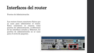 Interfaces del router
Puertos de Administración
Los routers tienen conectores físicos que
se usan para administrar el router.
Estos conectores se conocen como
puertos de administración. A diferencia
de las interfaces seriales y Ethernet, los
puertos de administración no se usan
para el envío de paquetes.
 