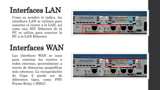 Interfaces LAN
Como su nombre lo indica, las
interfaces LAN se utilizan para
conectar el router a la LAN, así
como una NIC Ethernet de la
PC se utiliza para conectar la
PC a la LAN Ethernet
Interfaces WAN
Las interfaces WAN se usan
para conectar los routers a
redes externas, generalmente a
través de distancias geográficas
más extensas. La encapsulación
de Capa 2 puede ser de
diferentes tipos, como PPP,
Frame Relay y HDLC
 