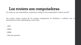 Los routers son computadoras
Un router es una computadora, al igual que cualquier otra computadora; incluso una PC.
Los routers tienen muchos de los mismos componentes de hardware y software que se
encuentran en otras computadoras, entre ellos:
• CPU
• RAM
• ROM
• Sistema operativo
 