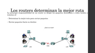 Los routers determinan la mejor rutaLa principal responsabilidad de un router es dirigir los paquetes destinados a redes locales y
remotas al:
• Determinar la mejor ruta para enviar paquetes
• Enviar paquetes hacia su destino
 