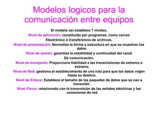 Modelos logicos para la comunicación entre equipos El modelo osi establece 7 niveles. Nivel de aplicación : constituido por programas, como correo Electrónico o transferencia de archivos. Nivel de presentación : Normaliza la forma y estructura en que se muestran los datos. Nivel de sesión : garantiza la estabilidad y continuidad del canal De comunicación. Nivel de transporte : Proporciona fiabilidad a las transmisiones de extremo a extremo. Nivel de Red : gestiona el establecimiento de una ruta para que los datos viajen hasta su destino. Nivel de Enlace : Establece el tamaño de los paquetes de datos que se van a transmitir. Nivel Físico : relacionado con la transmisión de las señales eléctricas y las conexiones de red 