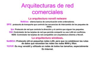 Arquitecturas de red comerciales La arquitectura novell netware Netbios:   sitema basico de comunicación entre ordenadores. SPX :   protocolo de transporte que controla las secuencias de intercambio de los paquetes de datos. Ipx : Protocolo de red que controla la dirección y el camino que siguen los paquetes. Odi : Controlador de las tarjetas de red que permite compartir su uso LAN sin conflictos. NDIS: Controlador de tarjetas de red compatible con arquitetctura distinta a Novell. La arquitectura windows . NetBEUi : Protocolo útil en pequeñas redes LAN, pero que no establecen las rutas de datos que necesitan las redes las redes MAN y Wan. TCP/IP : Es muy versátil y utilizado en redes de todos los tamaños, especialmente En Internet. 