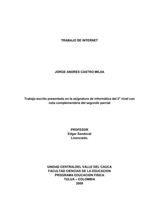 TRABAJO DE INTERNET JORGE ANDRES CASTRO MEJIA Trabajo escrito presentado en la asignatura de informática del 2° nivel con nota complementaria del segundo parcial PROFESOR Edgar Sandoval Licenciado. UNIDAD CENTRALDEL VALLE DEL CAUCA FACULTAD CIENCIAS DE LA EDUCACION PROGRAMA EDUCACION FISICA TULUA – COLOMBIA 2009 4 Paso  A.) LAN: Una red de área local, red local o LAN (del inglés Local Area Network) es la interconexión de varios ordenadores y periféricos. Su extensión está limitada físicamente a un edificio o a un entorno de 200 metros o con repetidores podríamos llegar a la distancia de un campo de 1 kilómetro. Su aplicación más extendida es la interconexión de ordenadores personales y estaciones de trabajo en oficinas, fábricas, etc., para compartir recursos e intercambiar datos y aplicaciones. En definitiva, permite que dos o más máquinas se comuniquen MAN: Una red de área metropolitana (Metropolitan Area Network o MAN, en inglés) es una red de alta velocidad (banda ancha) que dando cobertura en un área geográfica extensa, proporciona capacidad de integración de múltiples servicios mediante la transmisión de datos, voz y vídeo, sobre medios de transmisión tales como fibra óptica y par trenzado (MAN BUCLE), la tecnología de pares de cobre se posiciona como una excelente alternativa para la creación de redes metropolitanas, por su baja latencia (entre 1 y 50ms), gran estabilidad y la carencia de interferencias radioeléctricas, las redes MAN BUCLE, ofrecen velocidades de 10Mbps, 20Mbps, 45Mbps, 75Mbps, sobre pares de cobre y 100Mbps, 1Gbps y 10Gbps mediante Fibra Óptica. WAN: Una Red de Área Amplia (Wide Area Network o WAN, del inglés), es un tipo de red de computadoras capaz de cubrir distancias desde unos 100km hasta unos 1000 km, dando el servicio a un país o un continente. Un ejemplo de este tipo de redes sería RedIRIS, Internet o cualquier red en la cual no estén en un mismo edificio todos sus miembros (sobre la distancia hay discusión posible). Muchas WAN son construidas por y para una organización o empresa particular y son de uso privado, otras son construidas por los proveedores de Internet (ISP) para proveer de conexión a sus clientes. B.)    Internet Explorer: Internet Explorer también es una interfaz de usuario de FTP, con operaciones similares a las del Explorador de Windows Netscape: Gran portabilidad: compila en gran variedad de sistemas operativos y arquitecturas. Hay binarios disponibles para casi todos los sistemas, incluyendo Windows, MacOS, Linux, Solaris FreeBSD, NetBSD, OpenBSD, IRIX, BeOS, OpenVMS y otros. Mozilla: es más rápida, no necesita instalación y requiere menos memoria. Además, puede utilizarse en cualquier tipo de hardware. Linux: Su simplicidad facilita que un lector de pantalla trabaje sobre este navegador, lo que lo convirtió en una opción para usuarios con problemas de visión.  Linux también se usa para comprobar la usabilidad de un sitio web en navegadores web antiguos. Opera: Permite guardar la sesión de navegación actual y volver a retomarla. Así, el usuario puede cerrar el navegador, y abrirlo más tarde teniendo exactamente las mismas páginas abiertas e historial por pestaña que cuando lo cerró. Se pueden guardar múltiples sesiones. Mac: Aunque Internet Explorer para Mac tuvo un soporte completamente nulo para PNG hasta la versión 5.0 (un par de años después que otros navegadores populares), se dice que el soporte presentado en esta versión fue el mejor disponible sobre cualquier plataforma, incluyendo transparencia y corrección de color.  Flock: Se caracteriza por integrar Flickr, Twitter, Facebook y Technorati y por un sistema de favoritos público. Flock está especialmente recomendado para los bloggers, ya que permite publicar los posts directamente desde la ventana del navegador. También es un navegador social compatible para Windows, Mac y Linux.  Safari: La ventaja principal es que Safari es dos veces más rápido que Internet Explorer.  Shiira: El primero destaca por su elegante y original diseño  K-meleon: permite utilizar aplicaciones de software en una barra de herramientas externa C.) 