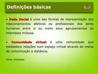 Rede Social  é uma das formas de representação dos relacionamentos afetivos ou profissionais dos seres humanos entre si ou entre seus agrupamentos de interesses mútuos.   Comunidade virtual  é uma comunidade que estabelece relações num espaço virtual através de meios de comunicação a distância.  Fonte: Wikipedia Definições básicas 