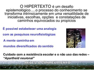 O HIPERTEXTO  é um desafio epistemológico.....o processo do conhecimento se transforma intrinsicamente em uma versatilidade de iniciativas, escolhas, opções  e constatações de caminhos equivocados ou propícios Cuidado com a resistência escolar e o não uso das redes –  “Apartheid neuronal” REDES & CONHECIMENTO É possível estabelecer uma analogia  com as pesquisas neurofisiológicas A   mente caminha em  mundos diversificados do sentido 