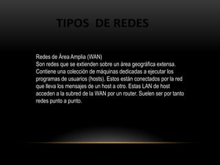 Redes de Área Amplia (WAN)Son redes que se extienden sobre un área geográfica extensa. Contiene una colección de máquinas dedicadas a ejecutar los programas de usuarios (hosts). Estos están conectados por la red que lleva los mensajes de un host a otro. Estas LAN de host acceden a la subred de la WAN por un router. Suelen ser por tanto redes punto a punto.