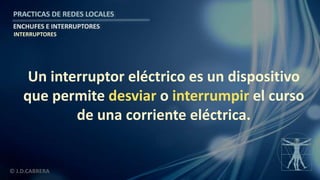 © J.D.CABRERA
PRACTICAS DE REDES LOCALES
ENCHUFES E INTERRUPTORES
Un interruptor eléctrico es un dispositivo
que permite desviar o interrumpir el curso
de una corriente eléctrica.
INTERRUPTORES
 