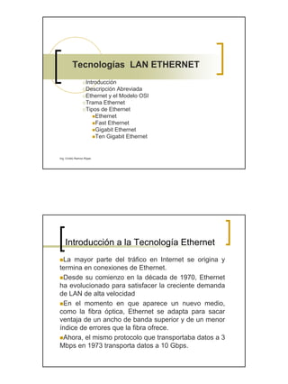 Tecnologías LAN ETHERNET
                   Introducción
                   Descripción Abreviada
                   Ethernet y el Modelo OSI
                   Trama Ethernet
                   Tipos de Ethernet
                       Ethernet
                       Fast Ethernet
                       Gigabit Ethernet
                       Ten Gigabit Ethernet


Ing. Ovidio Ramos Rojas




    Introducción a la Tecnología Ethernet
 La mayor parte del tráfico en Internet se origina y
termina en conexiones de Ethernet.
 Desde su comienzo en la década de 1970, Ethernet
ha evolucionado para satisfacer la creciente demanda
de LAN de alta velocidad
 En el momento en que aparece un nuevo medio,
como la fibra óptica, Ethernet se adapta para sacar
ventaja de un ancho de banda superior y de un menor
índice de errores que la fibra ofrece.
 Ahora, el mismo protocolo que transportaba datos a 3
Mbps en 1973 transporta datos a 10 Gbps.