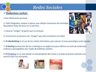 Redes Sociales 
Debemos evitar: 
1.Dar información personal. 
2. Subir fotografías, propias o ajenas, que reflejen situaciones de intimidad. 
No publicar fotos de otros sin su permiso. 
1. Hacerse “amigos” de gente que no conocen. 
2. Encontrarse en persona con “amigos” que sólo conocieron en la Red. 
6. El ciberbullying Es el uso de los medios telemáticos para ejercer el acoso psicológico entre iguales. 
7. El Sexting (contracción de sex y texting) es un anglicismo para referirse al envío de contenidos 
eróticos o pornográficos por medio de teléfonos móviles. 
8. El Phubbing es un acto donde se está pendiente del celular y se deja de prestar atención a la 
persona que nos acompaña. 
 