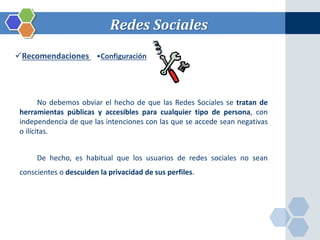 Redes Sociales 
Recomendaciones •Configuración 
No debemos obviar el hecho de que las Redes Sociales se tratan de 
herramientas públicas y accesibles para cualquier tipo de persona, con 
independencia de que las intenciones con las que se accede sean negativas 
o ilícitas. 
De hecho, es habitual que los usuarios de redes sociales no sean 
conscientes o descuiden la privacidad de sus perfiles. 
 