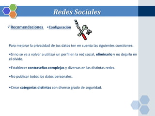 Redes Sociales 
Recomendaciones •Configuración 
Para mejorar la privacidad de tus datos ten en cuenta las siguientes cuestiones: 
•Si no se va a volver a utilizar un perfil en la red social, eliminarlo y no dejarlo en 
el olvido. 
•Establecer contraseñas complejas y diversas en las distintas redes. 
•No publicar todos los datos personales. 
•Crear categorías distintas con diverso grado de seguridad. 
 