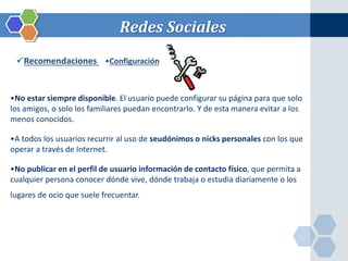 Redes Sociales 
Recomendaciones •Configuración 
•No estar siempre disponible. El usuario puede configurar su página para que solo 
los amigos, o solo los familiares puedan encontrarlo. Y de esta manera evitar a los 
menos conocidos. 
•A todos los usuarios recurrir al uso de seudónimos o nicks personales con los que 
operar a través de Internet. 
•No publicar en el perfil de usuario información de contacto físico, que permita a 
cualquier persona conocer dónde vive, dónde trabaja o estudia diariamente o los 
lugares de ocio que suele frecuentar. 
 