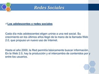 Redes Sociales 
Los adolescentes y redes sociales 
Cada día más adolescentes eligen unirse a una red social. Su 
crecimiento en los últimos años llegó de la mano de la llamada Web 
2.0, que propuso un nuevo uso de Internet. 
Hasta el año 2000, la Red permitía básicamente buscar información. 
En la Web 2.0, hay la producción y el intercambio de contenidos por y 
entre los usuarios. 
 
