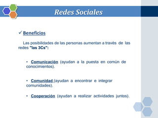 Redes Sociales 
Beneficios 
Las posibilidades de las personas aumentan a través de las 
redes "las 3Cs": 
• Comunicación (ayudan a la puesta en común de 
conocimientos). 
• Comunidad (ayudan a encontrar e integrar 
comunidades). 
• Cooperación (ayudan a realizar actividades juntos). 
 