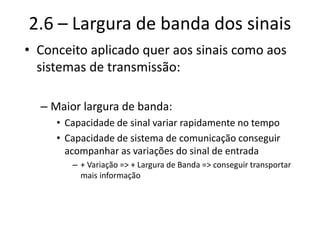 2.6 – Largura de banda dos sinais
• Conceito aplicado quer aos sinais como aos
sistemas de transmissão:
– Maior largura de banda:
• Capacidade de sinal variar rapidamente no tempo
• Capacidade de sistema de comunicação conseguir
acompanhar as variações do sinal de entrada
– + Variação => + Largura de Banda => conseguir transportar
mais informação
 