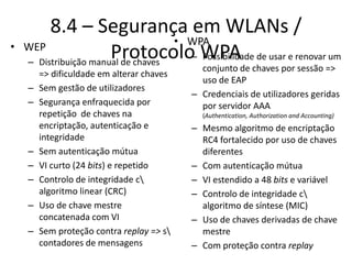 8.4 – Segurança em WLANs /
Protocolo WPA
• WEP
– Distribuição manual de chaves
=> dificuldade em alterar chaves
– Sem gestão de utilizadores
– Segurança enfraquecida por
repetição de chaves na
encriptação, autenticação e
integridade
– Sem autenticação mútua
– VI curto (24 bits) e repetido
– Controlo de integridade c
algoritmo linear (CRC)
– Uso de chave mestre
concatenada com VI
– Sem proteção contra replay => s
contadores de mensagens
• WPA
– Possibilidade de usar e renovar um
conjunto de chaves por sessão =>
uso de EAP
– Credenciais de utilizadores geridas
por servidor AAA
(Authentication, Authorization and Accounting)
– Mesmo algoritmo de encriptação
RC4 fortalecido por uso de chaves
diferentes
– Com autenticação mútua
– VI estendido a 48 bits e variável
– Controlo de integridade c
algoritmo de síntese (MIC)
– Uso de chaves derivadas de chave
mestre
– Com proteção contra replay
 