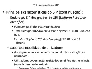9.1 Introdução ao SIP
• Principais características do SIP (continuação):
– Endereços SIP designados de URI (Uniform Resource
Identifier)
• Formato geral: sip: user@sip.domain
• Traduzidos por DNS (Domain Name System) : SIP URI <=> end
IP, ou
ENUM: (tElephone NUmber Mapping): SIP URI <=>Nº
Telefone
– Suporte a mobilidade de utilizadores:
• Proxing e redireccionamento de pedido de localização de
utilizadores
• Utilizadores podem estar registados em diferentes terminais
(num determinado instante):
– Exemplos: PC no trabalho, PC em casa, terminal wireless, etc
 