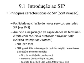 9.1 Introdução ao SIP
• Principais características do SIP (continuação):
– Facilidade na criação de novos serviços em redes
SIP (ver IMS)
– Anuncio e negociação de capacidades de terminais
é feita com recurso a protocolo “auxiliar” SDP
(Session Description Protocol)
• SDP: RFC 2327
• SDP possibilita o transporte da informação de controlo
da sessão entre terminais:
– Tipo de media (video, audio, etc.)
– Protocolo (RTP/UDP/IP, H.320, etc.)
– Formato de media (H.261 video, MPEG video, etc.)
 