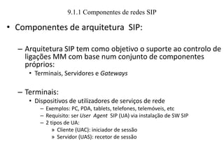 9.1.1 Componentes de redes SIP
• Componentes de arquitetura SIP:
– Arquitetura SIP tem como objetivo o suporte ao controlo de
ligações MM com base num conjunto de componentes
próprios:
• Terminais, Servidores e Gateways
– Terminais:
• Dispositivos de utilizadores de serviços de rede
– Exemplos: PC, PDA, tablets, telefones, telemóveis, etc
– Requisito: ser User Agent SIP (UA) via instalação de SW SIP
– 2 tipos de UA:
» Cliente (UAC): iniciador de sessão
» Servidor (UAS): recetor de sessão
 
