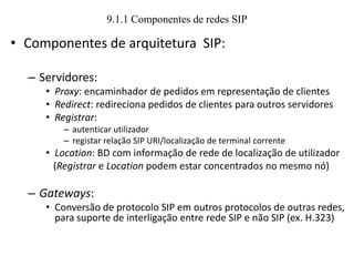 9.1.1 Componentes de redes SIP
• Componentes de arquitetura SIP:
– Servidores:
• Proxy: encaminhador de pedidos em representação de clientes
• Redirect: redireciona pedidos de clientes para outros servidores
• Registrar:
– autenticar utilizador
– registar relação SIP URI/localização de terminal corrente
• Location: BD com informação de rede de localização de utilizador
(Registrar e Location podem estar concentrados no mesmo nó)
– Gateways:
• Conversão de protocolo SIP em outros protocolos de outras redes,
para suporte de interligação entre rede SIP e não SIP (ex. H.323)
 