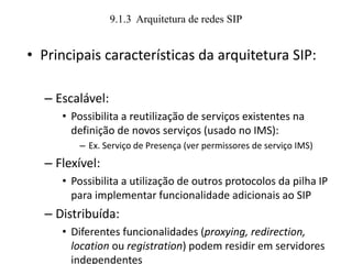 9.1.3 Arquitetura de redes SIP
• Principais características da arquitetura SIP:
– Escalável:
• Possibilita a reutilização de serviços existentes na
definição de novos serviços (usado no IMS):
– Ex. Serviço de Presença (ver permissores de serviço IMS)
– Flexível:
• Possibilita a utilização de outros protocolos da pilha IP
para implementar funcionalidade adicionais ao SIP
– Distribuída:
• Diferentes funcionalidades (proxying, redirection,
location ou registration) podem residir em servidores
independentes
 