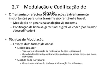 2.7 – Modulação e Codificação de
sinais
• O Transmissor efectua duas operações extremamente
importantes para uma transmissão rentável e fiável:
– Modulação => gerar sinal analógico via modems
– Codificação de linha => gerar sinal digital via codec (codificador
/descodificador)
• Técnicas de Modulação:
– Envolve duas formas de onda:
• Sinal modulador:
– Transporta a informação da Fonte para o Destino (utilizadores)
– O modulador altera sistematicamente a portadora de acordo com as sua forma
(variações)
• Sinal de onda Portadora:
– Onda transportadora do sinal com a informação dos utilizadores
 
