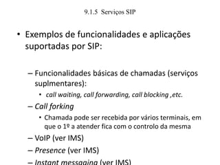 9.1.5 Serviços SIP
• Exemplos de funcionalidades e aplicações
suportadas por SIP:
– Funcionalidades básicas de chamadas (serviços
suplmentares):
• call waiting, call forwarding, call blocking ,etc.
– Call forking
• Chamada pode ser recebida por vários terminais, em
que o 1º a atender fica com o controlo da mesma
– VoIP (ver IMS)
– Presence (ver IMS)
 