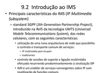 9.2 Introdução ao IMS
• Principais características do IMS (IP Multimedia
Subsystem)
– standard 3GPP (3th Generation Partnership Project),
introduzido na Rel5 da tecnologia UMTS (Universal
Mobile Telecommunications System), das redes
celulares, com as seguintes características:
• utilização de uma nova arquitectura de rede que possibilita
o controlo e transporte comum de serviços:
– IP multimédia peer-to-peer
– tradicionais
• controlo de sessões de suporte a ligação multimédia
efetuado recorrendo predominantemente à sinalização SIP
• IMS é um enabler de serviços convergentes sobre IP com
 