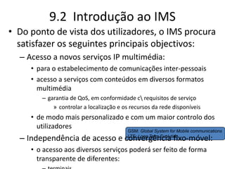 9.2 Introdução ao IMS
• Do ponto de vista dos utilizadores, o IMS procura
satisfazer os seguintes principais objectivos:
– Acesso a novos serviços IP multimédia:
• para o estabelecimento de comunicações inter-pessoais
• acesso a serviços com conteúdos em diversos formatos
multimédia
– garantia de QoS, em conformidade c requisitos de serviço
» controlar a localização e os recursos da rede disponíveis
• de modo mais personalizado e com um maior controlo dos
utilizadores
– Independência de acesso e convergência fixo-móvel:
• o acesso aos diversos serviços poderá ser feito de forma
transparente de diferentes:
GSM: Global System for Mobile communications
LTE: Long Term Evolution
 