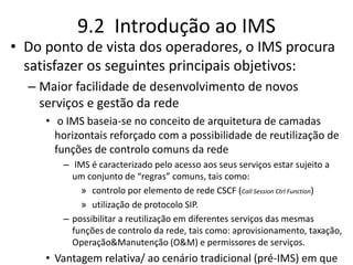 9.2 Introdução ao IMS
• Do ponto de vista dos operadores, o IMS procura
satisfazer os seguintes principais objetivos:
– Maior facilidade de desenvolvimento de novos
serviços e gestão da rede
• o IMS baseia-se no conceito de arquitetura de camadas
horizontais reforçado com a possibilidade de reutilização de
funções de controlo comuns da rede
– IMS é caracterizado pelo acesso aos seus serviços estar sujeito a
um conjunto de “regras” comuns, tais como:
» controlo por elemento de rede CSCF (Call Session Ctrl Function)
» utilização de protocolo SIP.
– possibilitar a reutilização em diferentes serviços das mesmas
funções de controlo da rede, tais como: aprovisionamento, taxação,
Operação&Manutenção (O&M) e permissores de serviços.
• Vantagem relativa/ ao cenário tradicional (pré-IMS) em que
 