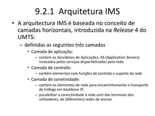 9.2.1 Arquitetura IMS
• A arquitectura IMS é baseada no conceito de
camadas horizontais, introduzida na Release 4 do
UMTS:
– definidas as seguintes três camadas
• Camada de aplicação:
– contem os Servidores de Aplicações: AS (Application Servers)
invocados pelos serviços disponibilizados pela rede.
• Camada de controlo:
– contém elementos com funções de controlo e suporte da rede
• Camada de conetividade:
– contem os elementos de rede para encaminhamento e transporte
de tráfego em backbone IP,
– possibilitar a conectividade à rede core dos terminais dos
utilizadores, de (diferentes) redes de acesso
 