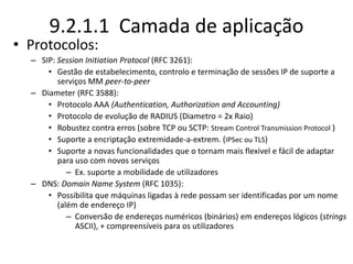 9.2.1.1 Camada de aplicação
• Protocolos:
– SIP: Session Initiation Protocol (RFC 3261):
• Gestão de estabelecimento, controlo e terminação de sessões IP de suporte a
serviços MM peer-to-peer
– Diameter (RFC 3588):
• Protocolo AAA (Authentication, Authorization and Accounting)
• Protocolo de evolução de RADIUS (Diametro = 2x Raio)
• Robustez contra erros (sobre TCP ou SCTP: Stream Control Transmission Protocol )
• Suporte a encriptação extremidade-a-extrem. (IPSec ou TLS)
• Suporte a novas funcionalidades que o tornam mais flexivel e fácil de adaptar
para uso com novos serviços
– Ex. suporte a mobilidade de utilizadores
– DNS: Domain Name System (RFC 1035):
• Possibilita que máquinas ligadas à rede possam ser identificadas por um nome
(além de endereço IP)
– Conversão de endereços numéricos (binários) em endereços lógicos (strings
ASCII), + compreensíveis para os utilizadores
 