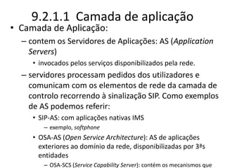 9.2.1.1 Camada de aplicação
• Camada de Aplicação:
– contem os Servidores de Aplicações: AS (Application
Servers)
• invocados pelos serviços disponibilizados pela rede.
– servidores processam pedidos dos utilizadores e
comunicam com os elementos de rede da camada de
controlo recorrendo à sinalização SIP. Como exemplos
de AS podemos referir:
• SIP-AS: com aplicações nativas IMS
– exemplo, softphone
• OSA-AS (Open Service Architecture): AS de aplicações
exteriores ao domínio da rede, disponibilizadas por 3ªs
entidades
– OSA-SCS (Service Capability Server): contém os mecanismos que
 