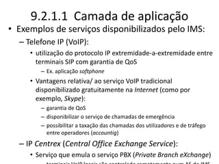 9.2.1.1 Camada de aplicação
• Exemplos de serviços disponibilizados pelo IMS:
– Telefone IP (VoIP):
• utilização do protocolo IP extremidade-a-extremidade entre
terminais SIP com garantia de QoS
– Ex. aplicação softphone
• Vantagens relativa/ ao serviço VoIP tradicional
disponibilizado gratuitamente na Internet (como por
exemplo, Skype):
– garantia de QoS
– disponibilizar o serviço de chamadas de emergência
– possibilitar a taxação das chamadas dos utilizadores e de tráfego
entre operadores (accountig)
– IP Centrex (Central Office Exchange Service):
• Serviço que emula o serviço PBX (Private Branch eXchange)
 