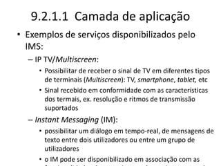 9.2.1.1 Camada de aplicação
• Exemplos de serviços disponibilizados pelo
IMS:
– IP TV/Multiscreen:
• Possibilitar de receber o sinal de TV em diferentes tipos
de terminais (Multiscreen): TV, smartphone, tablet, etc
• Sinal recebido em conformidade com as características
dos termais, ex. resolução e ritmos de transmissão
suportados
– Instant Messaging (IM):
• possibilitar um diálogo em tempo-real, de mensagens de
texto entre dois utilizadores ou entre um grupo de
utilizadores
• o IM pode ser disponibilizado em associação com as
 