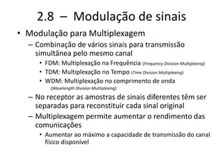 2.8 – Modulação de sinais
• Modulação para Multiplexagem
– Combinação de vários sinais para transmissão
simultânea pelo mesmo canal
• FDM: Multiplexação na Frequência (Frequency Division Multiplexing)
• TDM: Multiplexação no Tempo (Time Division Multiplexing)
• WDM: Multiplexação no comprimento de onda
(Wavelength Division Multiplexing)
– No receptor as amostras de sinais diferentes têm ser
separadas para reconstituir cada sinal original
– Multiplexagem permite aumentar o rendimento das
comunicações
• Aumentar ao máximo a capacidade de transmissão do canal
físico disponível
 