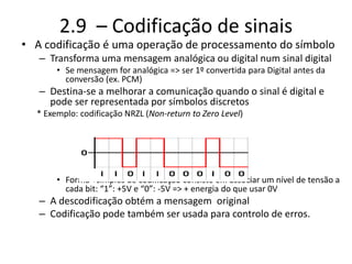 2.9 – Codificação de sinais
• A codificação é uma operação de processamento do símbolo
– Transforma uma mensagem analógica ou digital num sinal digital
• Se mensagem for analógica => ser 1º convertida para Digital antes da
conversão (ex. PCM)
– Destina-se a melhorar a comunicação quando o sinal é digital e
pode ser representada por símbolos discretos
* Exemplo: codificação NRZL (Non-return to Zero Level)
• Forma +simples de codificação consiste em associar um nível de tensão a
cada bit: “1”: +5V e “0”: -5V => + energia do que usar 0V
– A descodificação obtém a mensagem original
– Codificação pode também ser usada para controlo de erros.
 