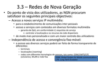 3.3 – Redes de Nova Geração
• Do ponto de vista dos utilizadores, as NGN procuram
satisfazer os seguintes principais objectivos:
– Acesso a novos serviços IP multimédia:
• para o estabelecimento de comunicações inter-pessoais
• acesso a serviços com conteúdos em diversos formatos multimédia
– garantia de QoS, em conformidade c requisitos de serviço
» controlar a localização e os recursos da rede disponíveis
• de modo mais personalizado e com um maior controlo dos utilizadores
– Independência de acesso e convergência fixo-móvel:
• o acesso aos diversos serviços poderá ser feito de forma transparente de
diferentes:
– terminais
– localizações (roaming)
– redes com diferentes tecnologias de acessos, tais como: GSM/UMTS/LTE
(celulares), WLAN e rede fixa GSM: Global System for Mobile communications
LTE: Long Term Evolution
 