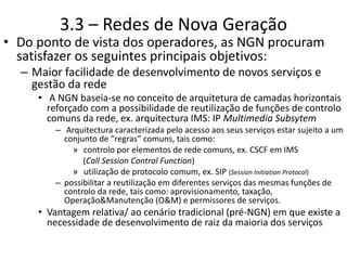 3.3 – Redes de Nova Geração
• Do ponto de vista dos operadores, as NGN procuram
satisfazer os seguintes principais objetivos:
– Maior facilidade de desenvolvimento de novos serviços e
gestão da rede
• A NGN baseia-se no conceito de arquitetura de camadas horizontais
reforçado com a possibilidade de reutilização de funções de controlo
comuns da rede, ex. arquitectura IMS: IP Multimedia Subsytem
– Arquitectura caracterizada pelo acesso aos seus serviços estar sujeito a um
conjunto de “regras” comuns, tais como:
» controlo por elementos de rede comuns, ex. CSCF em IMS
(Call Session Control Function)
» utilização de protocolo comum, ex. SIP (Session Initiation Protocol)
– possibilitar a reutilização em diferentes serviços das mesmas funções de
controlo da rede, tais como: aprovisionamento, taxação,
Operação&Manutenção (O&M) e permissores de serviços.
• Vantagem relativa/ ao cenário tradicional (pré-NGN) em que existe a
necessidade de desenvolvimento de raiz da maioria dos serviços
 