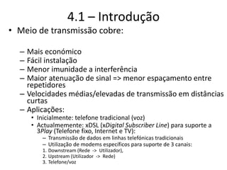 4.1 – Introdução
• Meio de transmissão cobre:
– Mais económico
– Fácil instalação
– Menor imunidade a interferência
– Maior atenuação de sinal => menor espaçamento entre
repetidores
– Velocidades médias/elevadas de transmissão em distâncias
curtas
– Aplicações:
• Inicialmente: telefone tradicional (voz)
• Actualmemente: xDSL (xDigital Subscriber Line) para suporte a
3Play (Telefone fixo, Internet e TV):
– Transmissão de dados em linhas telefónicas tradicionais
– Utilização de modems específicos para suporte de 3 canais:
1. Downstream (Rede -> Utilizador),
2. Upstream (Utilizador -> Rede)
3. Telefone/voz
 