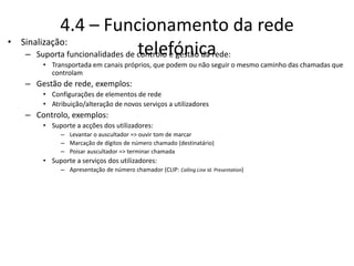 4.4 – Funcionamento da rede
telefónica
• Sinalização:
– Suporta funcionalidades de controlo e gestão da rede:
• Transportada em canais próprios, que podem ou não seguir o mesmo caminho das chamadas que
controlam
– Gestão de rede, exemplos:
• Configurações de elementos de rede
• Atribuição/alteração de novos serviços a utilizadores
– Controlo, exemplos:
• Suporte a acções dos utilizadores:
– Levantar o auscultador => ouvir tom de marcar
– Marcação de dígitos de número chamado (destinatário)
– Poisar auscultador => terminar chamada
• Suporte a serviços dos utilizadores:
– Apresentação de número chamador (CLIP: Calling Line Id. Presentation)
 