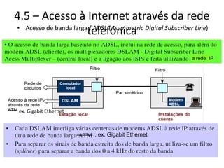 4.5 – Acesso à Internet através da rede
telefónica
• Acesso de banda larga / ADSL (Asymmetric Digital Subscriber Line)
a rede IP
, ex. Gigabit Ethernet
ex. Gigabit Ethernet
 