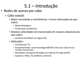 5.1 – Introdução
• Redes de acesso por cabo
– Cabo coaxial:
• Maior imunidade a interferência + menor atenuação do que
cobre:
– Maior blindagem
– Construção concêntrica
• Maiores velocidades de transmissão em maiores distancias do
que cobre
– Centenas de Mbit/s em alguns Km
• Aplicações:
– Inicialmente: TV
– Actualmemente: usam tecnologia DOCSIS: Data Over Cable Service
Interface Specification
– Possibilitar transporte de dados em rede de TV cabo (CATV)
– Suporte a 3Play: TV, telefone e internet
 