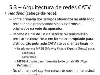 5.3 – Arquitectura de redes CATV
• Headend (cabeça-da-rede):
– Fonte primária dos serviços oferecidos ao utilizador,
recebendo e processando sinais externos ou
originados na rede do operador
– Recebe o sinal de TV via satélite ou transmissão
terrestre e converte-o em formato apropriado para
distribuição pela rede CATV até os clientes finais =>
• Usada norma MPEG (Moving Picture Experts Group) para:
– Codificação
– Compressão
• MPEG-4 usado para transmissão de canais HD (High
Definition)
– No cliente a set-top-box converte novamente o sinal
 