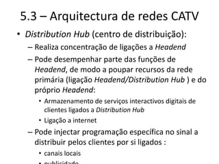5.3 – Arquitectura de redes CATV
• Distribution Hub (centro de distribuição):
– Realiza concentração de ligações a Headend
– Pode desempenhar parte das funções de
Headend, de modo a poupar recursos da rede
primária (ligação Headend/Distribution Hub ) e do
próprio Headend:
• Armazenamento de serviços interactivos digitais de
clientes ligados a Distribution Hub
• Ligação a internet
– Pode injectar programação específica no sinal a
distribuir pelos clientes por si ligados :
• canais locais
 