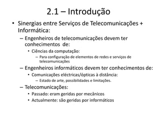 2.1 – Introdução
• Sinergias entre Serviços de Telecomunicações +
Informática:
– Engenheiros de telecomunicações devem ter
conhecimentos de:
• Ciências da computação:
– Para configuração de elementos de redes e serviços de
telecomunicações
– Engenheiros informáticos devem ter conhecimentos de:
• Comunicações eléctricas/ópticas à distância:
– Estado de arte, possibilidades e limitações.
– Telecomunicações:
• Passado: eram geridas por mecânicos
• Actualmente: são geridas por informáticos
 
